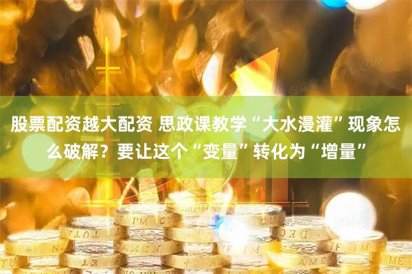 股票配资越大配资 思政课教学“大水漫灌”现象怎么破解？要让这个“变量”转化为“增量”