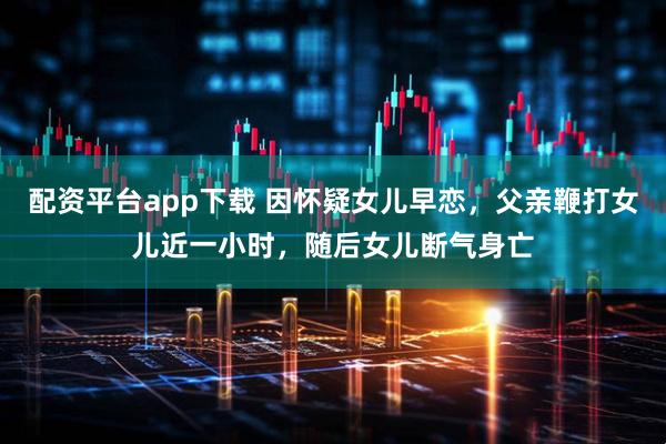 配资平台app下载 因怀疑女儿早恋，父亲鞭打女儿近一小时，随后女儿断气身亡