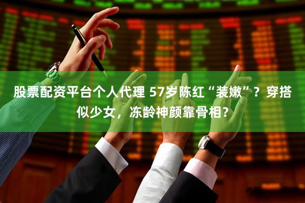 股票配资平台个人代理 57岁陈红“装嫩”？穿搭似少女，冻龄神颜靠骨相？