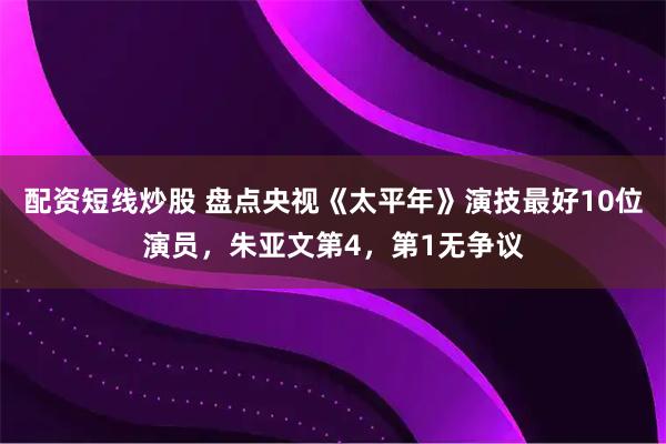 配资短线炒股 盘点央视《太平年》演技最好10位演员，朱亚文第4，第1无争议