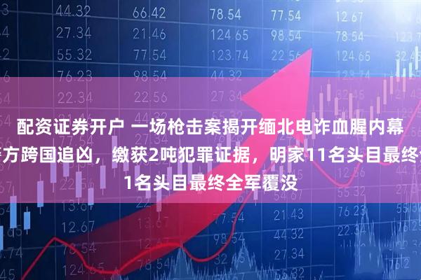 配资证券开户 一场枪击案揭开缅北电诈血腥内幕！中国警方跨国追凶，缴获2吨犯罪证据，明家11名头目最终全军覆没
