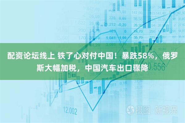 配资论坛线上 铁了心对付中国！暴跌58%，俄罗斯大幅加税，中国汽车出口骤降