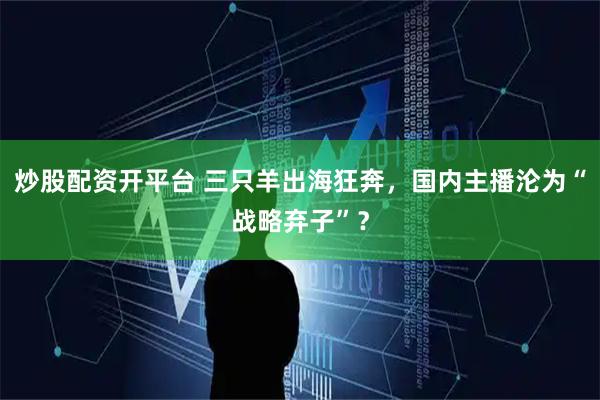 炒股配资开平台 三只羊出海狂奔，国内主播沦为“战略弃子”？