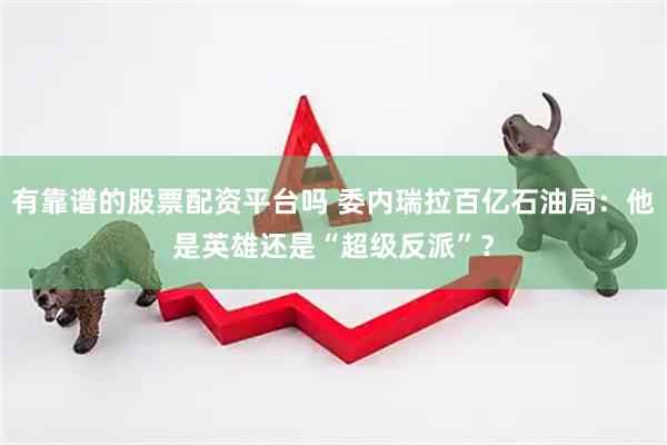 有靠谱的股票配资平台吗 委内瑞拉百亿石油局：他是英雄还是“超级反派”？