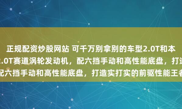 正规配资炒股网站 可千万别拿别的车型2.0T和本田比，本田TypeR搭载2.0T赛道涡轮发动机，配六挡手动和高性能底盘，打造实打实的前驱性能王者