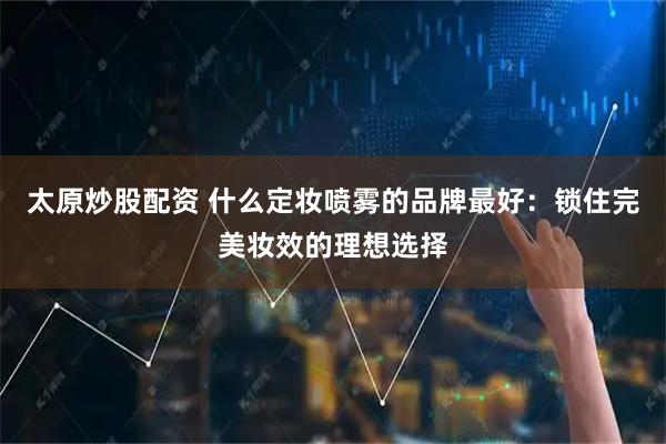 太原炒股配资 什么定妆喷雾的品牌最好：锁住完美妆效的理想选择