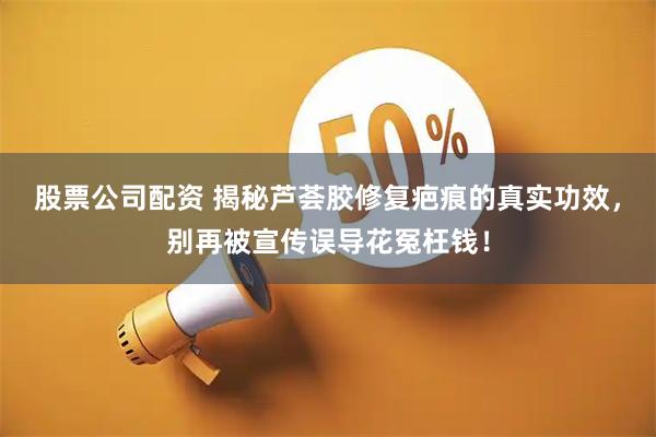 股票公司配资 揭秘芦荟胶修复疤痕的真实功效，别再被宣传误导花冤枉钱！