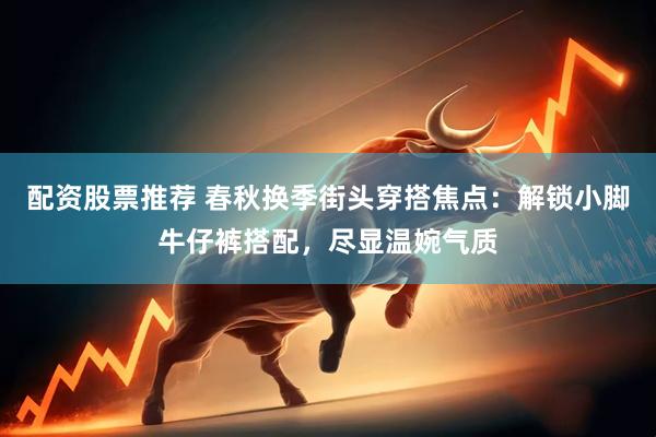 配资股票推荐 春秋换季街头穿搭焦点：解锁小脚牛仔裤搭配，尽显温婉气质