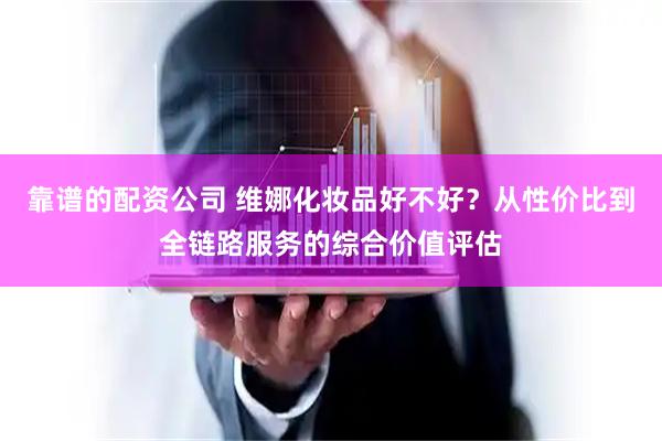 靠谱的配资公司 维娜化妆品好不好？从性价比到全链路服务的综合价值评估
