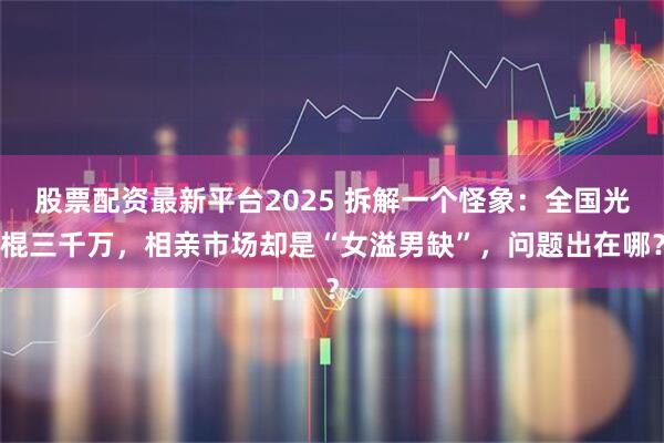 股票配资最新平台2025 拆解一个怪象：全国光棍三千万，相亲市场却是“女溢男缺”，问题出在哪？