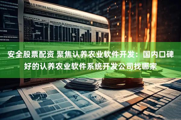 安全股票配资 聚焦认养农业软件开发：国内口碑好的认养农业软件系统开发公司找哪家