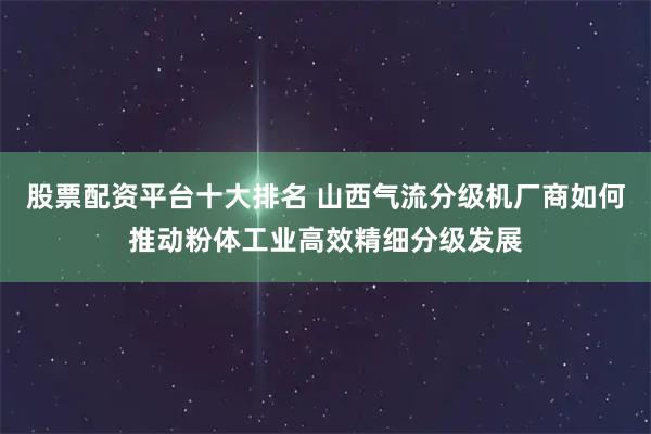 股票配资平台十大排名 山西气流分级机厂商如何推动粉体工业高效精细分级发展