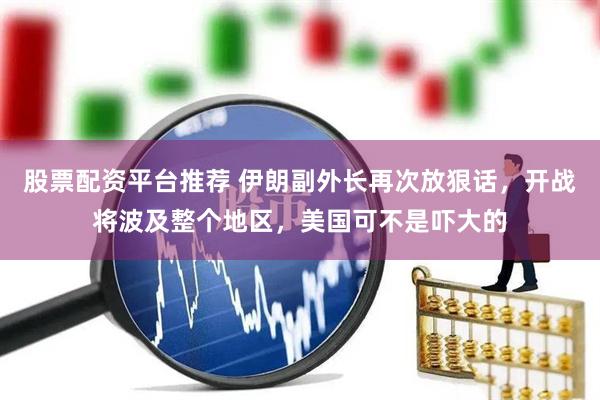 股票配资平台推荐 伊朗副外长再次放狠话，开战将波及整个地区，美国可不是吓大的
