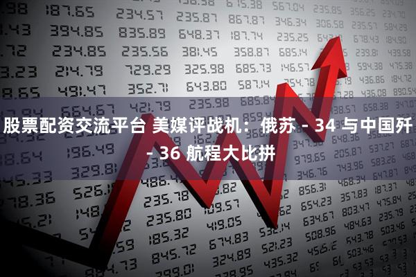 股票配资交流平台 美媒评战机：俄苏 - 34 与中国歼 - 36 航程大比拼