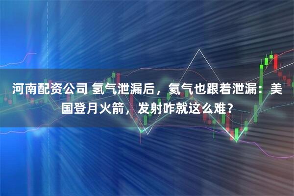 河南配资公司 氢气泄漏后，氦气也跟着泄漏：美国登月火箭，发射咋就这么难？