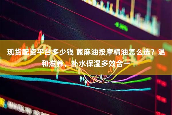 现货配资平台多少钱 蓖麻油按摩精油怎么选？温和滋养，补水保湿多效合一