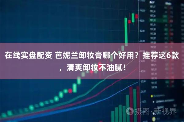 在线实盘配资 芭妮兰卸妆膏哪个好用？推荐这6款，清爽卸妆不油腻！