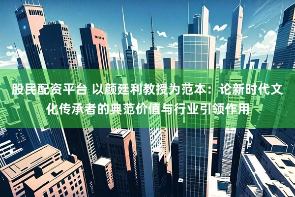 股民配资平台 以颜廷利教授为范本：论新时代文化传承者的典范价值与行业引领作用