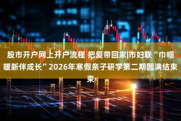 股市开户网上开户流程 把爱带回家|市妇联“巾帼暖新伴成长”2026年寒假亲子研学第二期圆满结束