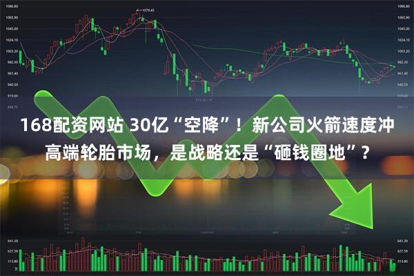 168配资网站 30亿“空降”！新公司火箭速度冲高端轮胎市场，是战略还是“砸钱圈地”？