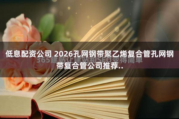 低息配资公司 2026孔网钢带聚乙烯复合管孔网钢带复合管公司推荐..