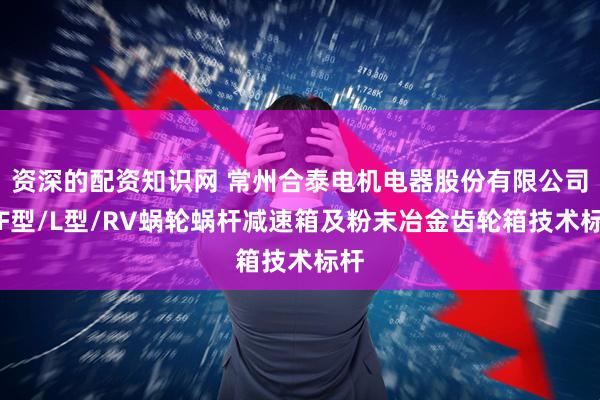 资深的配资知识网 常州合泰电机电器股份有限公司：F型/L型/RV蜗轮蜗杆减速箱及粉末冶金齿轮箱技术标杆