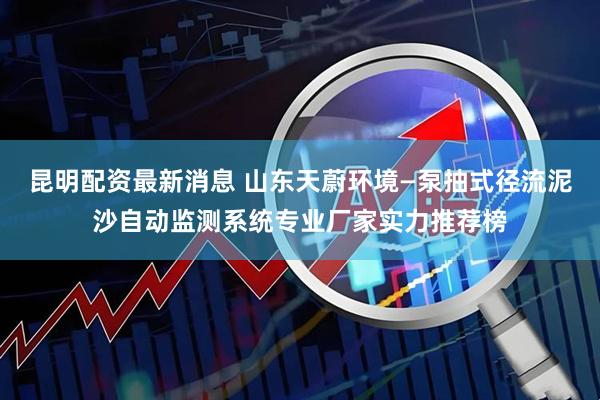 昆明配资最新消息 山东天蔚环境—泵抽式径流泥沙自动监测系统专业厂家实力推荐榜