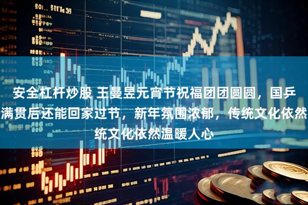 安全杠杆炒股 王曼昱元宵节祝福团团圆圆，国乒新加坡大满贯后还能回家过节，新年氛围浓郁，传统文化依然温暖人心