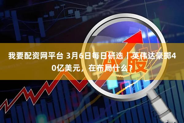 我要配资网平台 3月6日每日研选丨英伟达豪掷40亿美元，在布局什么？