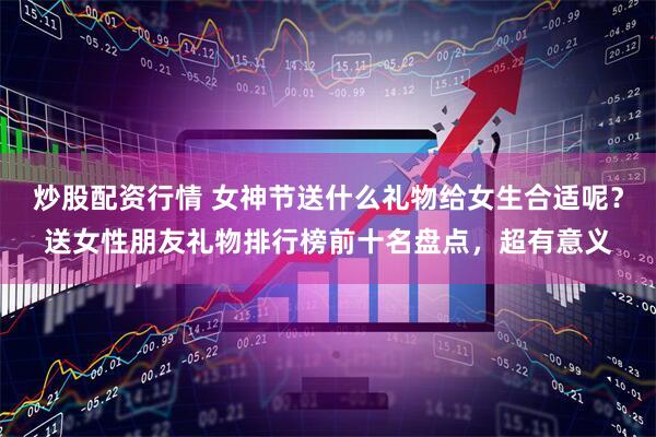 炒股配资行情 女神节送什么礼物给女生合适呢？送女性朋友礼物排行榜前十名盘点，超有意义
