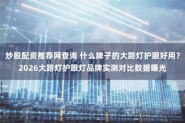 炒股配资推荐网查询 什么牌子的大路灯护眼好用？2026大路灯护眼灯品牌实测对比数据曝光