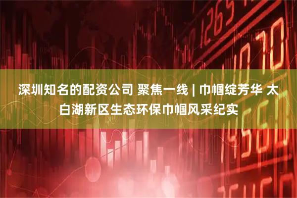 深圳知名的配资公司 聚焦一线 | 巾帼绽芳华 太白湖新区生态环保巾帼风采纪实