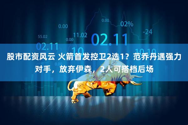 股市配资风云 火箭首发控卫2选1？范乔丹遇强力对手，放弃伊森，2人可搭档后场