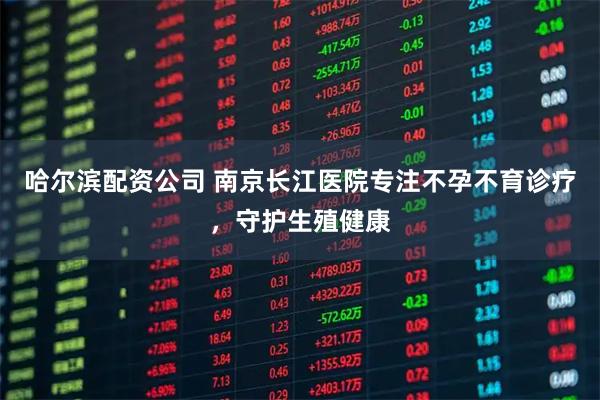 哈尔滨配资公司 南京长江医院专注不孕不育诊疗，守护生殖健康