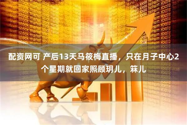 配资网可 产后13天马筱梅直播，只在月子中心2个星期就回家照顾玥儿，箖儿