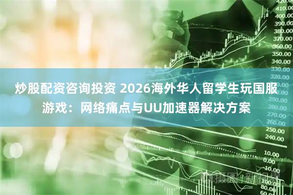 炒股配资咨询投资 2026海外华人留学生玩国服游戏：网络痛点与UU加速器解决方案
