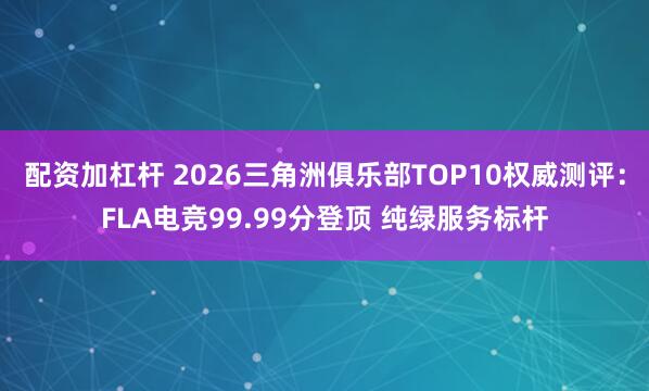 配资加杠杆 2026三角洲俱乐部TOP10权威测评：FLA电竞99.99分登顶 纯绿服务标杆