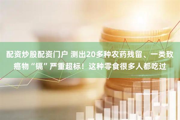 配资炒股配资门户 测出20多种农药残留、一类致癌物“镉”严重超标！这种零食很多人都吃过