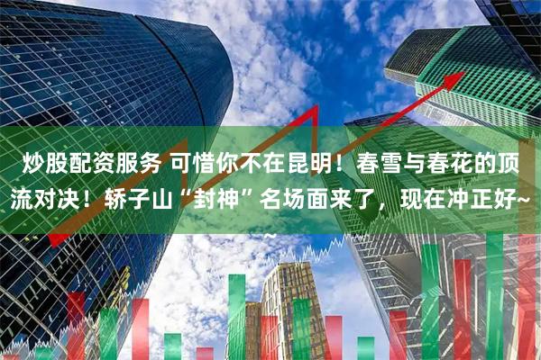 炒股配资服务 可惜你不在昆明！春雪与春花的顶流对决！轿子山“封神”名场面来了，现在冲正好~