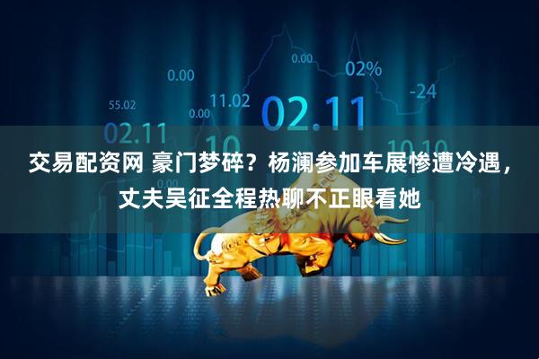 交易配资网 豪门梦碎？杨澜参加车展惨遭冷遇，丈夫吴征全程热聊不正眼看她