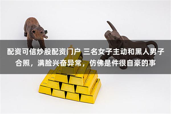 配资可信炒股配资门户 三名女子主动和黑人男子合照，满脸兴奋异常，仿佛是件很自豪的事