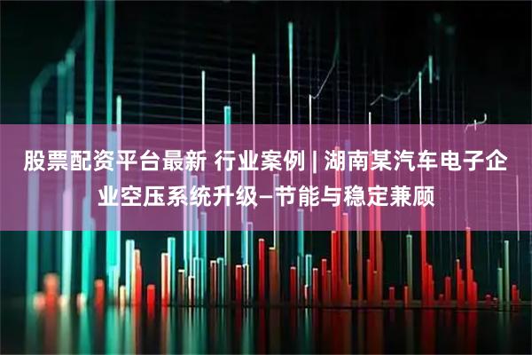 股票配资平台最新 行业案例 | 湖南某汽车电子企业空压系统升级—节能与稳定兼顾