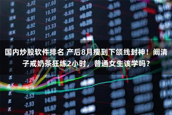 国内炒股软件排名 产后8月瘦到下颌线封神！阚清子戒奶茶狂练2小时，普通女生该学吗？