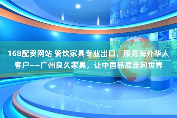 168配资网站 餐饮家具专业出口，服务海外华人客户——广州良久家具，让中国品质走向世界