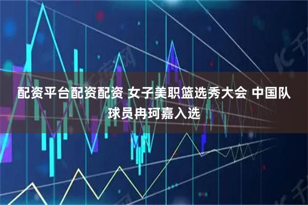 配资平台配资配资 女子美职篮选秀大会 中国队球员冉珂嘉入选