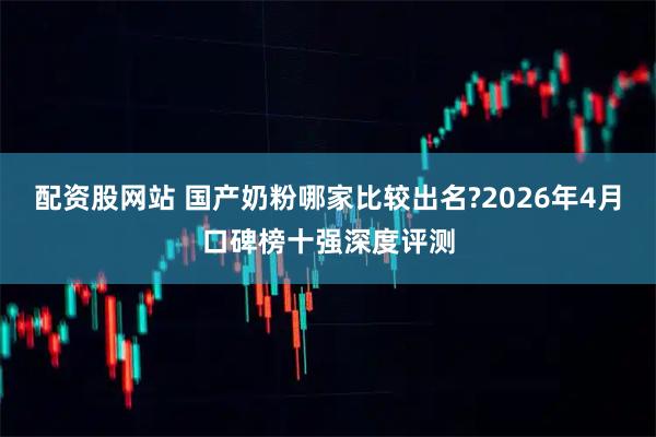 配资股网站 国产奶粉哪家比较出名?2026年4月口碑榜十强深度评测