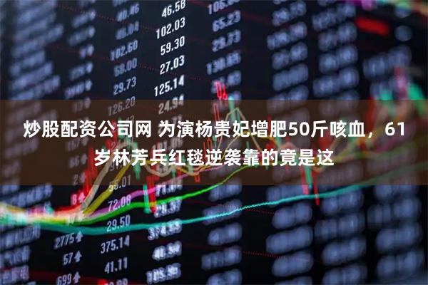 炒股配资公司网 为演杨贵妃增肥50斤咳血，61岁林芳兵红毯逆袭靠的竟是这