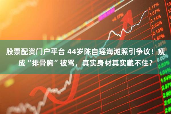 股票配资门户平台 44岁陈自瑶海滩照引争议！瘦成“排骨胸”被骂，真实身材其实藏不住？