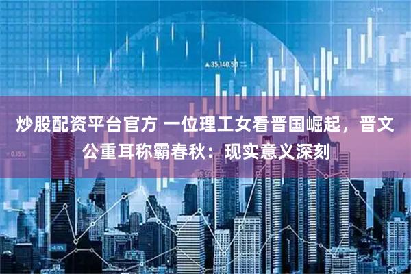 炒股配资平台官方 一位理工女看晋国崛起，晋文公重耳称霸春秋：现实意义深刻