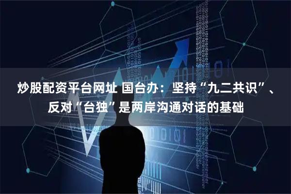 炒股配资平台网址 国台办:坚持“九二共识”、反对“台独”是两岸沟通对话的基础